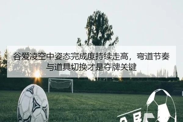 谷爱凌空中姿态完成度持续走高，弯道节奏与道具切换才是夺牌关键